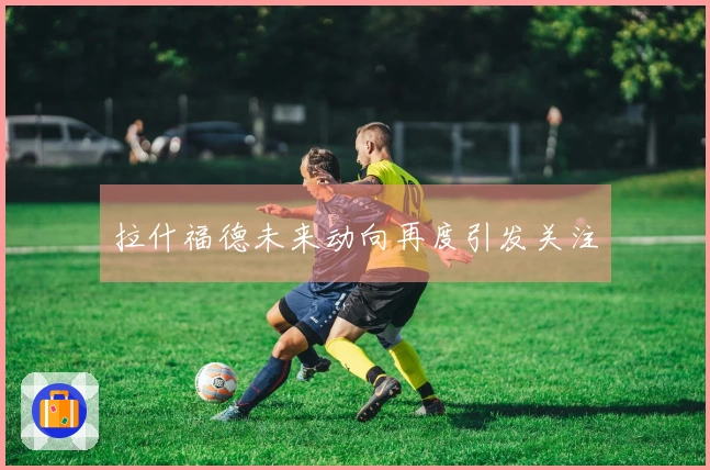 拉什福德未来动向再度引发关注