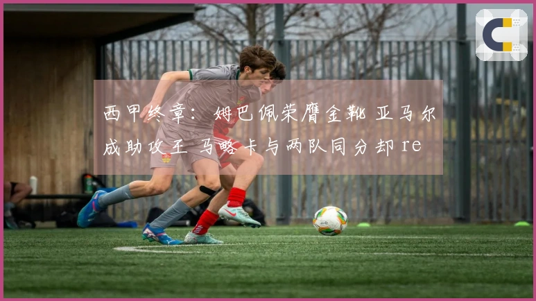 西甲终章：姆巴佩荣膺金靴 亚马尔成助攻王 马略卡与两队同分却 relegation