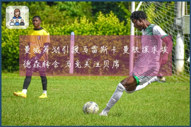 曼城筹划引援马雷斯卡 曼联谋求埃德森转会 马竞关注贝席